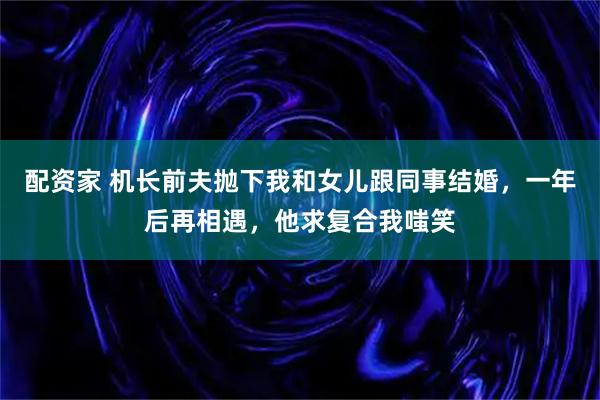 配资家 机长前夫抛下我和女儿跟同事结婚，一年后再相遇，他求复合我嗤笑