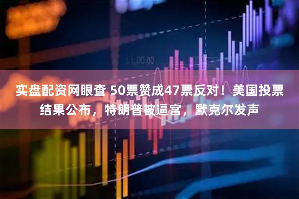 实盘配资网眼查 50票赞成47票反对！美国投票结果公布，特朗普被逼宫，默克尔发声