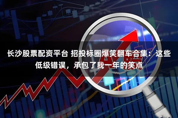 长沙股票配资平台 招投标圈爆笑翻车合集：这些低级错误，承包了我一年的笑点
