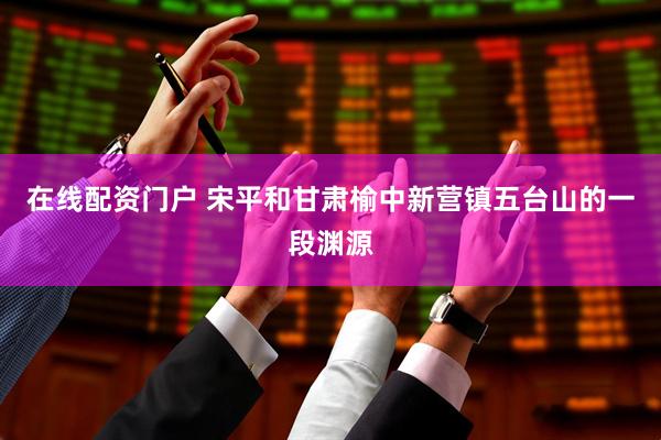 在线配资门户 宋平和甘肃榆中新营镇五台山的一段渊源