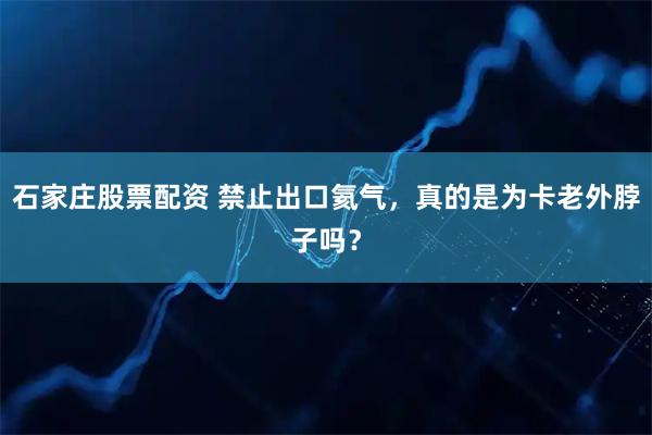 石家庄股票配资 禁止出口氦气，真的是为卡老外脖子吗？