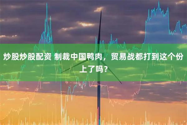 炒股炒股配资 制裁中国鸭肉，贸易战都打到这个份上了吗？